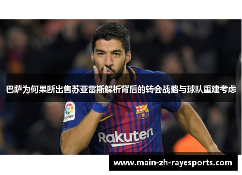 巴萨为何果断出售苏亚雷斯解析背后的转会战略与球队重建考虑 巴萨为何果断出售苏亚雷斯解析背后的转会战略与球队重建考虑