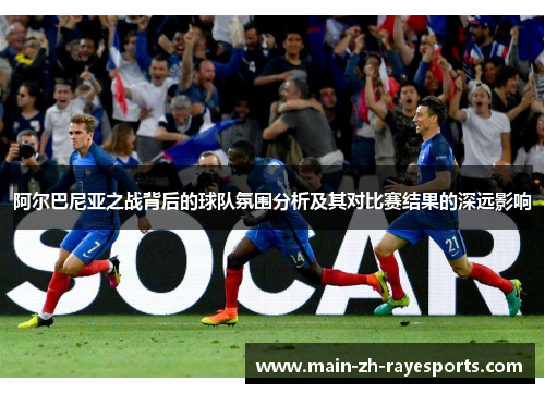 阿尔巴尼亚之战背后的球队氛围分析及其对比赛结果的深远影响 阿尔巴尼亚之战背后的球队氛围分析及其对比赛结果的深远影响