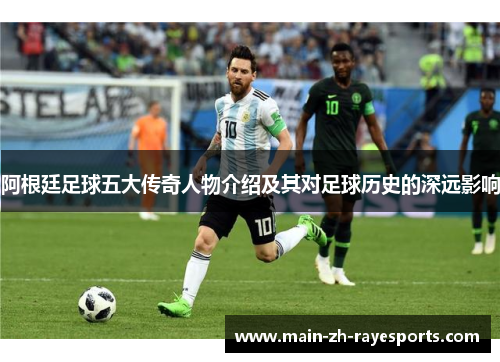 阿根廷足球五大传奇人物介绍及其对足球历史的深远影响