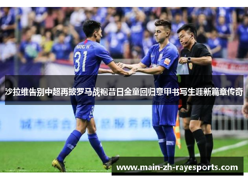沙拉维告别中超再披罗马战袍昔日金童回归意甲书写生涯新篇章传奇
