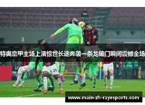 特奥意甲主场上演惊世长途奔袭一条龙破门瞬间震撼全场