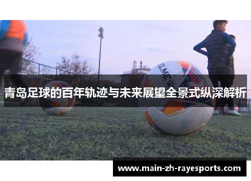 青岛足球的百年轨迹与未来展望全景式纵深解析 青岛足球的百年轨迹与未来展望全景式纵深解析