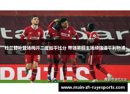 杜兰替补登场梅开二度扳平比分 带领英超主场顽强逼平利物浦 杜兰替补登场梅开二度扳平比分 带领英超主场顽强逼平利物浦
